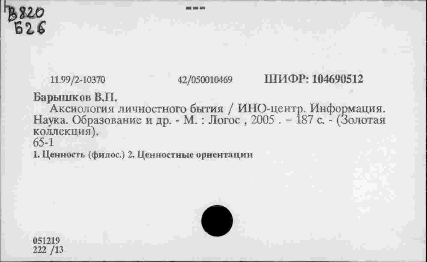 ﻿11.99/2-10370	42/050010469 ШИФР: 104690512
Барышков В.П.
Аксиология личностного бытия / ИНО-центр. Информация. Наука. Образование и др. - М.: Логос , 2005 . - 187 с. - (Золотая коллекция).
65-1
1. Ценность (филос.) 2. Ценностные ориентации
051219
222 /13